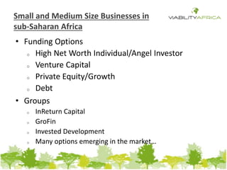 Small and Medium Size Businesses in 
sub-Saharan Africa 
• Funding Options 
o High Net Worth Individual/Angel Investor 
o Venture Capital 
o Private Equity/Growth 
o Debt 
• Groups 
o InReturn Capital 
o GroFin 
o Invested Development 
o Many options emerging in the market… 
 