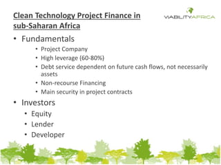 Clean Technology Project Finance in 
sub-Saharan Africa 
• Fundamentals 
• Project Company 
• High leverage (60-80%) 
• Debt service dependent on future cash flows, not necessarily 
assets 
• Non-recourse Financing 
• Main security in project contracts 
• Investors 
• Equity 
• Lender 
• Developer 
 