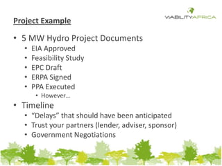Project Example 
• 5 MW Hydro Project Documents 
• EIA Approved 
• Feasibility Study 
• EPC Draft 
• ERPA Signed 
• PPA Executed 
• However… 
• Timeline 
• “Delays” that should have been anticipated 
• Trust your partners (lender, adviser, sponsor) 
• Government Negotiations 
 