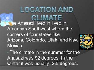 Location and ClimateThe Anasazi lived in lived in American Southwest where the corners of four states like Arizona, Colorado, Utah, and New Mexico.