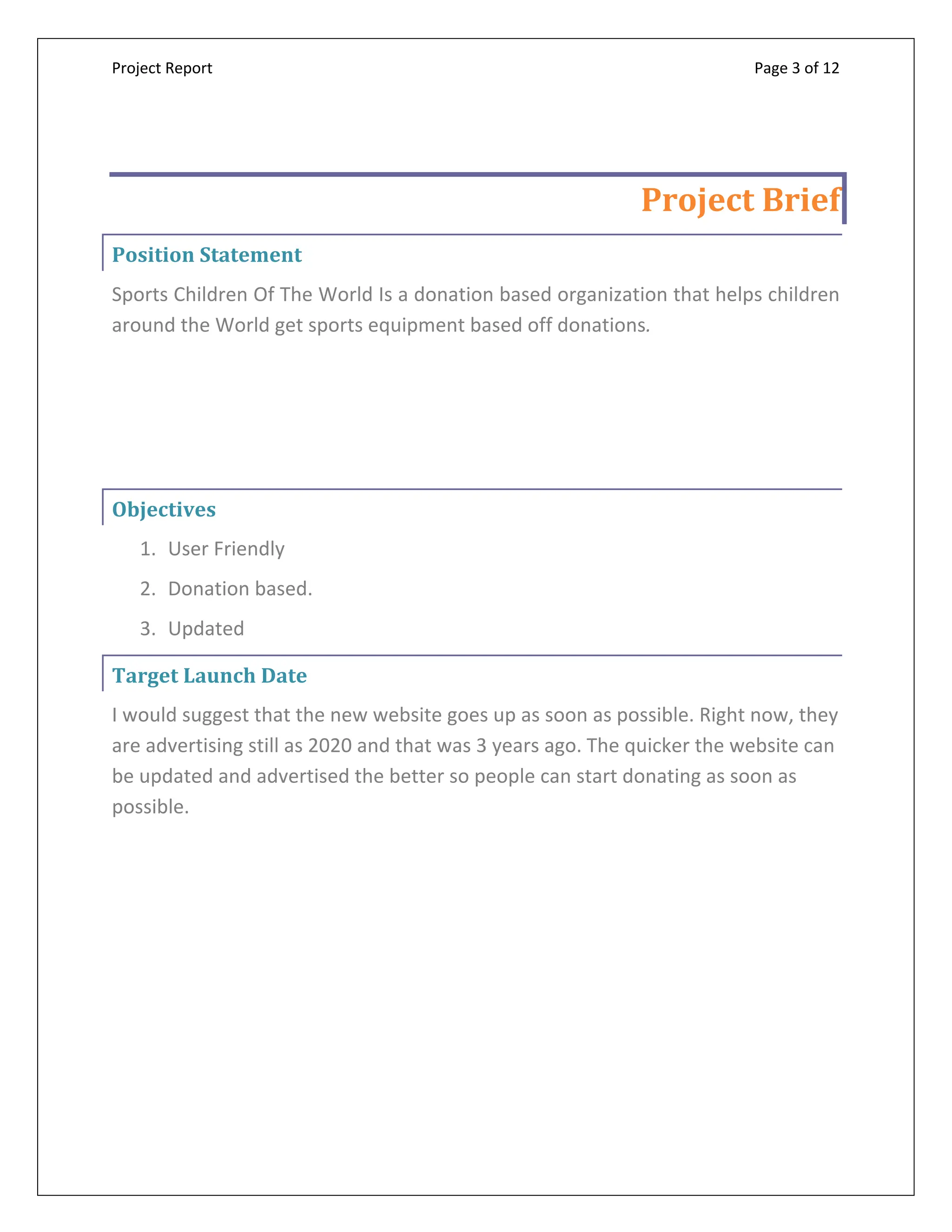 Project Report Page 3 of 12
Project Brief
Position Statement
Sports Children Of The World Is a donation based organization that helps children
around the World get sports equipment based off donations.
Objectives
1. User Friendly
2. Donation based.
3. Updated
Target Launch Date
I would suggest that the new website goes up as soon as possible. Right now, they
are advertising still as 2020 and that was 3 years ago. The quicker the website can
be updated and advertised the better so people can start donating as soon as
possible.
 
