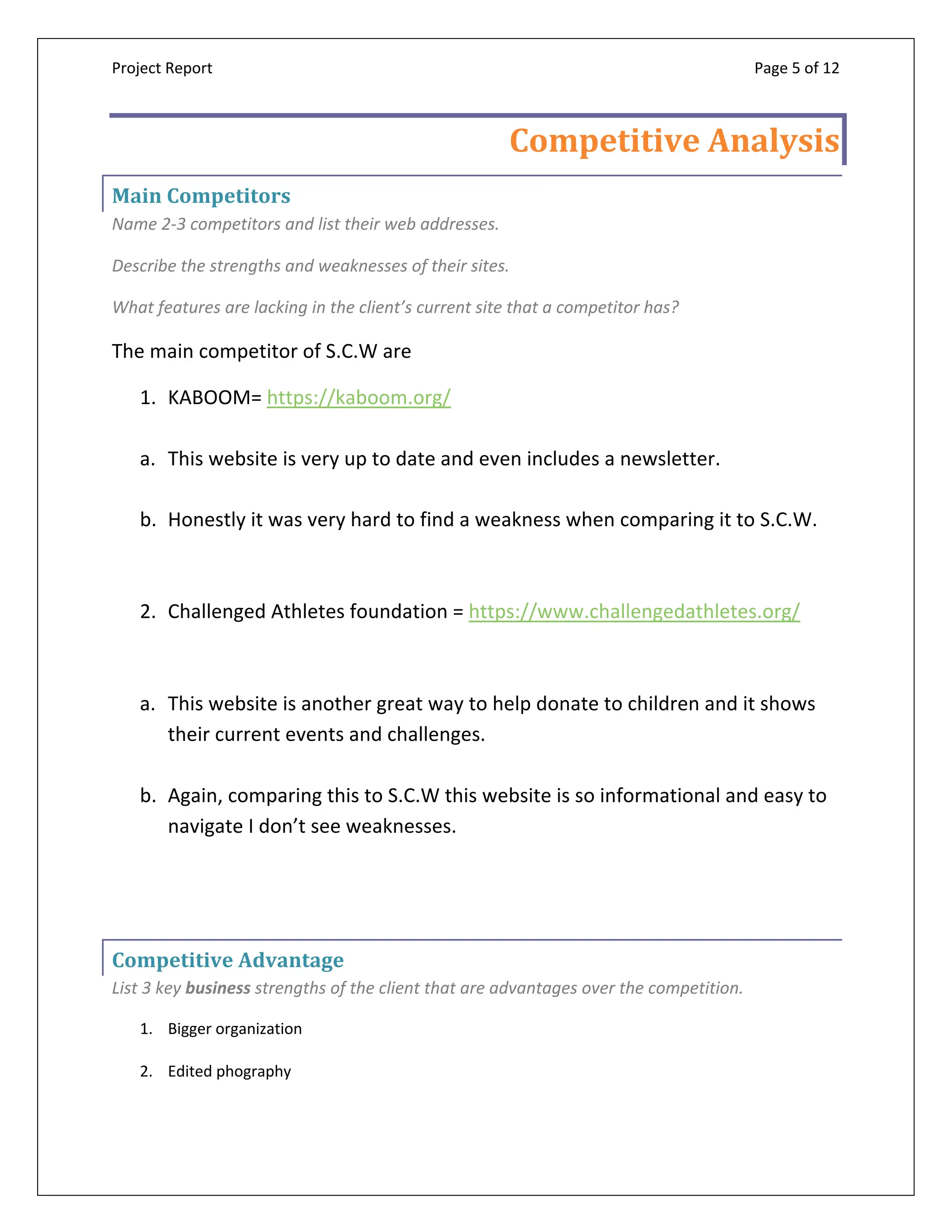 Project Report Page 5 of 12
Competitive Analysis
Main Competitors
Name 2-3 competitors and list their web addresses.
Describe the strengths and weaknesses of their sites.
What features are lacking in the client’s current site that a competitor has?
The main competitor of S.C.W are
1. KABOOM= https://kaboom.org/
a. This website is very up to date and even includes a newsletter.
b. Honestly it was very hard to find a weakness when comparing it to S.C.W.
2. Challenged Athletes foundation = https://www.challengedathletes.org/
a. This website is another great way to help donate to children and it shows
their current events and challenges.
b. Again, comparing this to S.C.W this website is so informational and easy to
navigate I don’t see weaknesses.
Competitive Advantage
List 3 key business strengths of the client that are advantages over the competition.
1. Bigger organization
2. Edited phography
 
