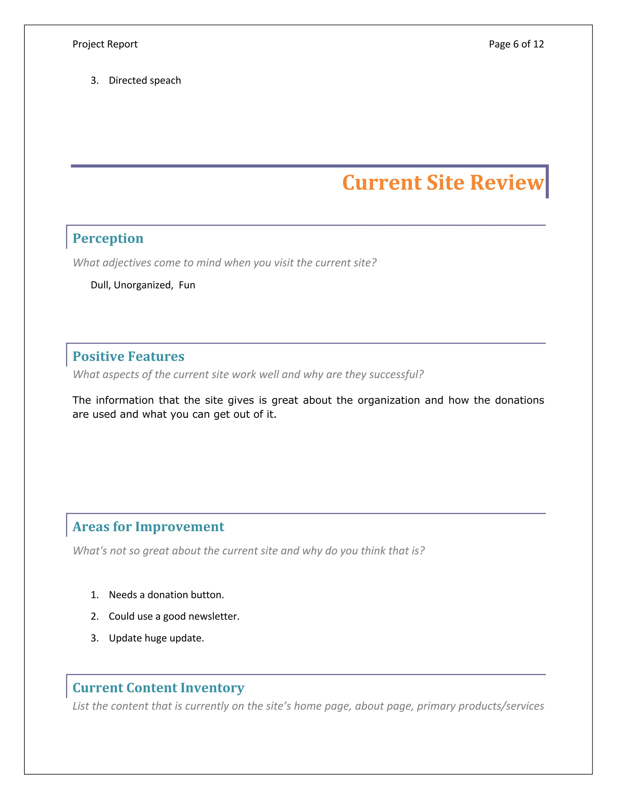 Project Report Page 6 of 12
3. Directed speach
Current Site Review
Perception
What adjectives come to mind when you visit the current site?
Dull, Unorganized, Fun
Positive Features
What aspects of the current site work well and why are they successful?
The information that the site gives is great about the organization and how the donations
are used and what you can get out of it.
Areas for Improvement
What's not so great about the current site and why do you think that is?
1. Needs a donation button.
2. Could use a good newsletter.
3. Update huge update.
Current Content Inventory
List the content that is currently on the site’s home page, about page, primary products/services
 