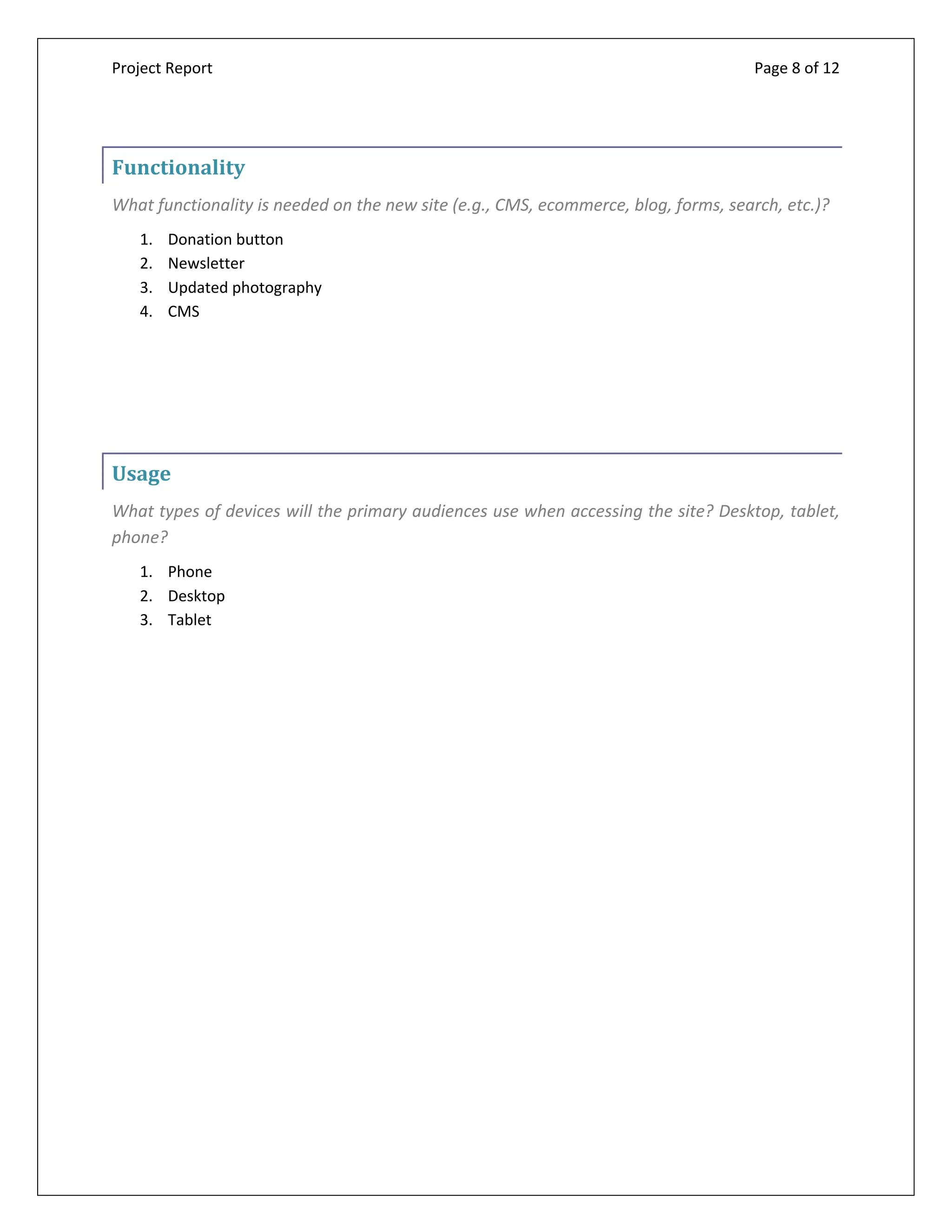 Project Report Page 8 of 12
Functionality
What functionality is needed on the new site (e.g., CMS, ecommerce, blog, forms, search, etc.)?
1. Donation button
2. Newsletter
3. Updated photography
4. CMS
Usage
What types of devices will the primary audiences use when accessing the site? Desktop, tablet,
phone?
1. Phone
2. Desktop
3. Tablet
 