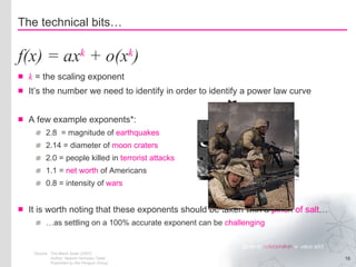 k  = the scaling exponent It’s the number we need to identify in order to identify a power law curve A few example exponents*: 2.8  = magnitude of  earthquakes 2.14 = diameter of  moon craters 2.0 = people killed in  terrorist attacks 1.1 =  net worth  of Americans 0.8 = intensity of  wars It is worth noting that these exponents should be taken with a  pinch of salt … … as settling on a 100% accurate exponent can be  challenging The technical bits… f(x) = ax k  + o(x k ) *Source The Black Swan (2007) Author: Nassim Nicholas Taleb Published by the Penguin Group 