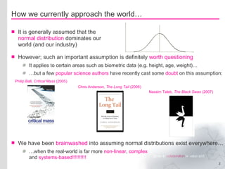 How we currently approach the world… It is generally assumed that the  normal distribution  dominates our world (and our industry) However; such an important assumption is definitely  worth questioning It applies to certain areas such as biometric data (e.g. height, age, weight)… … but a few  popular science authors  have recently cast some  doubt  on this assumption: We have been  brainwashed  into assuming normal distributions exist everywhere… … when the real-world is far more  non-linear ,  complex and  systems-based!!!!!!!!!! Philip Ball,  Critical Mass  (2005) Chris Anderson,  The Long Tail  (2006) Nassim Taleb,  The Black Swan  (2007) 
