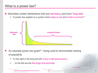 What is a power law? Describes  certain  distributions that are  top-heavy  and have “ long tails ” “A power law applies to a system when  large is rare  and  small is common ”* *Source kottke.org http://www.kottke.org/03/02/weblogs-and-power-laws   Date accessed: 25-02-2008 An example power law graph**, being used to demonstrate ranking of popularity To the right is the long tail with  many  small observations … … to the left are the  few  large that dominate **Source Wikipedia http:// en.wikipedia.org/wiki/Power_laws Date accessed: 25-02-2008 Long tail (many) Dominant   few 