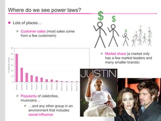 Where do we see power laws? Lots of places… Customer sales  (most sales come from a few customers) Market share  (a market only has a few market leaders and many smaller brands) Popularity  of celebrities, musicians… … and any other group in an environment that includes  social influence % Market share $ $ $ $ $ $ $ $ $ $ 
