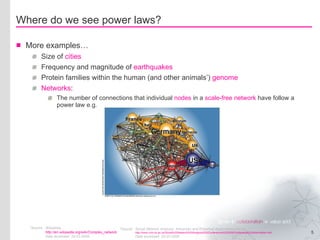 Where do we see power laws? More examples… Size of  cities Frequency and magnitude of  earthquakes Protein families within the human (and other animals’)  genome Networks : The number of connections that individual  nodes  in a  scale-free network  have follow a power law e.g. *Source Wikipedia http://en.wikipedia.org/wiki/Complex_network   Date accessed: 25-02-2008 *Source Social Network Analysis: Advances and Empirical Applications Forum http://www.crim.ox.ac.uk/Social%20Network%20Analysis%20Conference%202005/Conference%20Information.htm . Date accessed: 25-02-2008 
