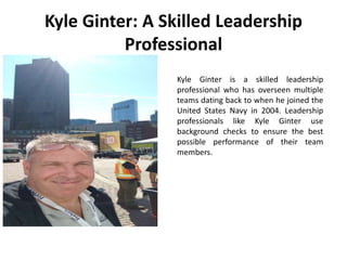 Kyle Ginter is a skilled leadership
professional who has overseen multiple
teams dating back to when he joined the
United States Navy in 2004. Leadership
professionals like Kyle Ginter use
background checks to ensure the best
possible performance of their team
members.
Kyle Ginter: A Skilled Leadership
Professional
 