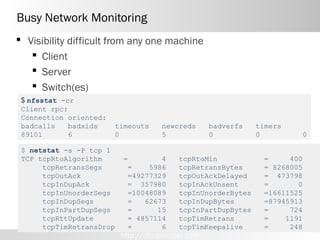 Busy Network Monitoring
 Visibility difficult from any one machine
    Client
    Server
    Switch(es)
 $ nfsstat -cr
 Client rpc:
 Connection oriented:
 badcalls    badxids    timeouts     newcreds      badverfs   timers
 89101       6          0            5             0          0            0

 $ netstat -s -P tcp 1
 TCP tcpRtoAlgorithm      =        4      tcpRtoMin            =     400
      tcpRetransSegs       =    5986      tcpRetransBytes      = 8268005
      tcpOutAck            =49277329      tcpOutAckDelayed     = 473798
      tcpInDupAck          = 357980       tcpInAckUnsent       =       0
      tcpInUnorderSegs     =10048089      tcpInUnorderBytes    =16611525
      tcpInDupSegs         =   62673      tcpInDupBytes        =87945913
      tcpInPartDupSegs     =      15      tcpInPartDupBytes    =     724
      tcpRttUpdate         = 4857114      tcpTimRetrans        =    1191
      tcpTimRetransDrop    =       6      tcpTimKeepalive      =     248
                          http://dboptimizer.com
 