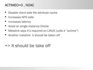 ACTIMEO=0 , NOAC
   Disable client side file attribute cache
   Increases NFS calls
   increases latency
   Avoid on single instance Oracle
   Metalink says it’s required on LINUX (calls it “actime”)
   Another metalink it should be taken off


=> It should be take off



                         http://dboptimizer.com
 
