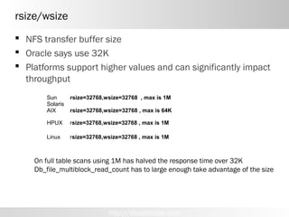 rsize/wsize
 NFS transfer buffer size
 Oracle says use 32K
 Platforms support higher values and can significantly impact
  throughput
       Sun       rsize=32768,wsize=32768 , max is 1M
       Solaris
       AIX       rsize=32768,wsize=32768 , max is 64K

       HPUX      rsize=32768,wsize=32768 , max is 1M

       Linux     rsize=32768,wsize=32768 , max is 1M



    On full table scans using 1M has halved the response time over 32K
    Db_file_multiblock_read_count has to large enough take advantage of the size




                              http://dboptimizer.com
 