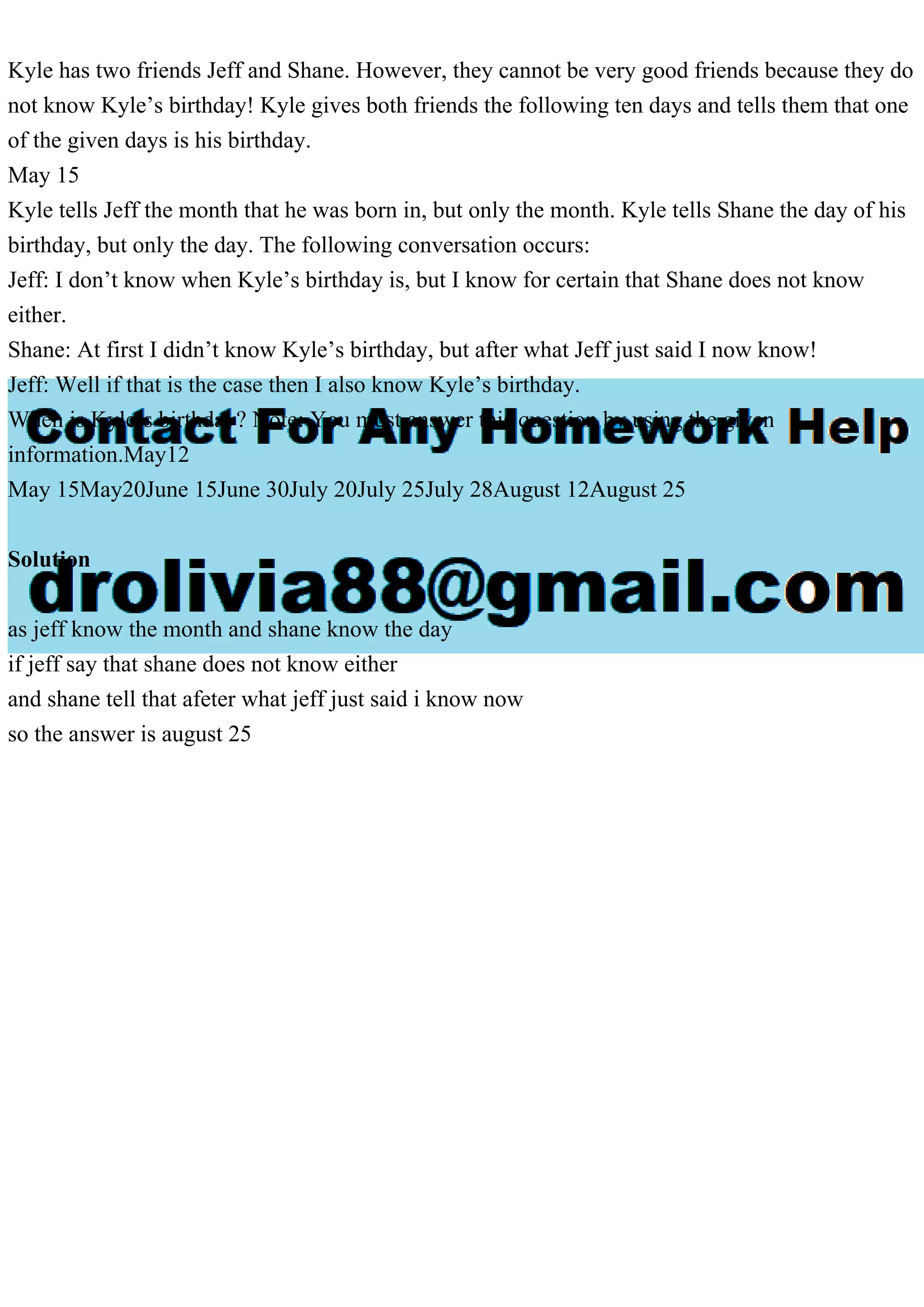 Kyle has two friends Jeff and Shane. However, they cannot be very good friends because they do
not know Kyle’s birthday! Kyle gives both friends the following ten days and tells them that one
of the given days is his birthday.
May 15
Kyle tells Jeff the month that he was born in, but only the month. Kyle tells Shane the day of his
birthday, but only the day. The following conversation occurs:
Jeff: I don’t know when Kyle’s birthday is, but I know for certain that Shane does not know
either.
Shane: At first I didn’t know Kyle’s birthday, but after what Jeff just said I now know!
Jeff: Well if that is the case then I also know Kyle’s birthday.
When is Kyle’s birthday? Note: You must answer this question by using the given
information.May12
May 15May20June 15June 30July 20July 25July 28August 12August 25
Solution
as jeff know the month and shane know the day
if jeff say that shane does not know either
and shane tell that afeter what jeff just said i know now
so the answer is august 25