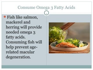 Consume Omega 3 Fatty Acids
                        3
Fish like salmon,
 mackerel and
 herring will provide
 needed omega 3
 fatty acids.
 Consuming fish will
 help prevent age-
 related macular
 degeneration.
 