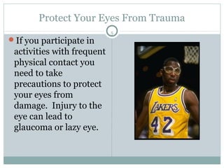 Protect Your Eyes From Trauma
                            5
If you participate in
 activities with frequent
 physical contact you
 need to take
 precautions to protect
 your eyes from
 damage. Injury to the
 eye can lead to
 glaucoma or lazy eye.
 