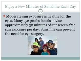 Enjoy a Few Minutes of Sunshine Each Day
                      7

Moderate sun exposure is healthy for the
 eyes. Many eye professionals advise
 approximately 30 minutes of sunscreen-free
 sun exposure per day. Sunshine can prevent
 the need for eye surgery.
 