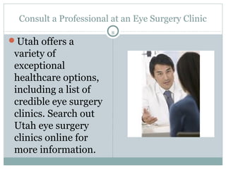 Consult a Professional at an Eye Surgery Clinic
                         8
Utah offers a
 variety of
 exceptional
 healthcare options,
 including a list of
 credible eye surgery
 clinics. Search out
 Utah eye surgery
 clinics online for
 more information.
 