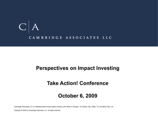 Perspectives on Impact Investing

                                               Take Action! Conference

                                                               October 6, 2009
Cambridge Associates LLC is a Massachusetts limited liability company with offices in Arlington, VA; Boston, MA; Dallas, TX; and Menlo Park, CA.

Copyright © 2009 by Cambridge Associates LLC. All rights reserved.
 