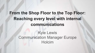 From the Shop Floor to the Top Floor:
Reaching every level with internal
communications
Kyle Lewis
Communication Manager Europe
Holcim
 