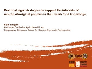 Practical legal strategies to support the interests of
remote Aboriginal peoples in their bush food knowledge
Kylie Lingard
Australian Centre for Agriculture & Law
Cooperative Research Centre for Remote Economic Participation
 