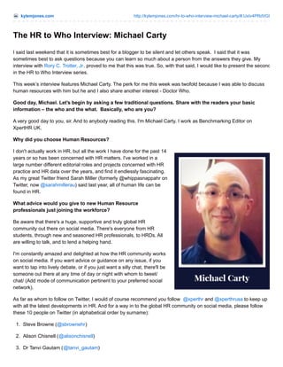 kylemjones.com

http://kylemjones.com/hr-to-who-interview-michael-carty/#.UxIv4PRdVGI

The HR to Who Interview: Michael Carty
I said last weekend that it is sometimes best for a blogger to be silent and let others speak. I said that it was
sometimes best to ask questions because you can learn so much about a person from the answers they give. My
interview with Rory C. Trotter, Jr. proved to me that this was true. So, with that said, I would like to present the second
in the HR to Who Interview series.
This week’s interview features Michael Carty. The perk for me this week was twofold because I was able to discuss
human resources with him but he and I also share another interest - Doctor Who.
Good day, Michael. Let’s begin by asking a few traditional questions. Share with the readers your basic
information – the who and the what. Basically, who are you?
A very good day to you, sir. And to anybody reading this. I'm Michael Carty. I work as Benchmarking Editor on
XpertHR UK.
Why did you choose Human Resources?
I don't actually work in HR, but all the work I have done for the past 14
years or so has been concerned with HR matters. I've worked in a
large number different editorial roles and projects concerned with HR
practice and HR data over the years, and find it endlessly fascinating.
As my great Twitter friend Sarah Miller (formerly @whippasnappahr on
Twitter, now @sarahmillerau) said last year, all of human life can be
found in HR.
What advice would you give to new Human Resource
professionals just joining the workforce?
Be aware that there's a huge, supportive and truly global HR
community out there on social media. There's everyone from HR
students, through new and seasoned HR professionals, to HRDs. All
are willing to talk, and to lend a helping hand.
I'm constantly amazed and delighted at how the HR community works
on social media. If you want advice or guidance on any issue, if you
want to tap into lively debate, or if you just want a silly chat, there'll be
someone out there at any time of day or night with whom to tweet/
chat/ (Add mode of communication pertinent to your preferred social
network).
As far as whom to follow on Twitter, I would of course recommend you follow @xperthr and @xperthrusa to keep up
with all the latest developments in HR. And for a way in to the global HR community on social media, please follow
these 10 people on Twitter (in alphabetical order by surname):
1. Steve Browne (@sbrownehr)
2. Alison Chisnell (@alisonchisnell)
3. Dr Tanvi Gautam (@tanvi_gautam)

 