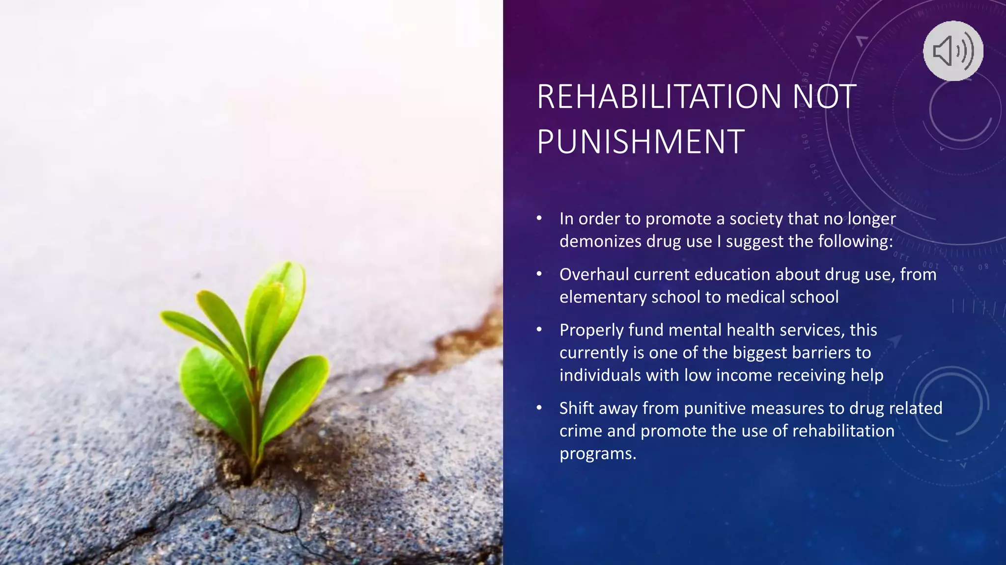 REHABILITATION NOT
PUNISHMENT
• In order to promote a society that no longer
demonizes drug use I suggest the following:
• Overhaul current education about drug use, from
elementary school to medical school
• Properly fund mental health services, this
currently is one of the biggest barriers to
individuals with low income receiving help
• Shift away from punitive measures to drug related
crime and promote the use of rehabilitation
programs.
 