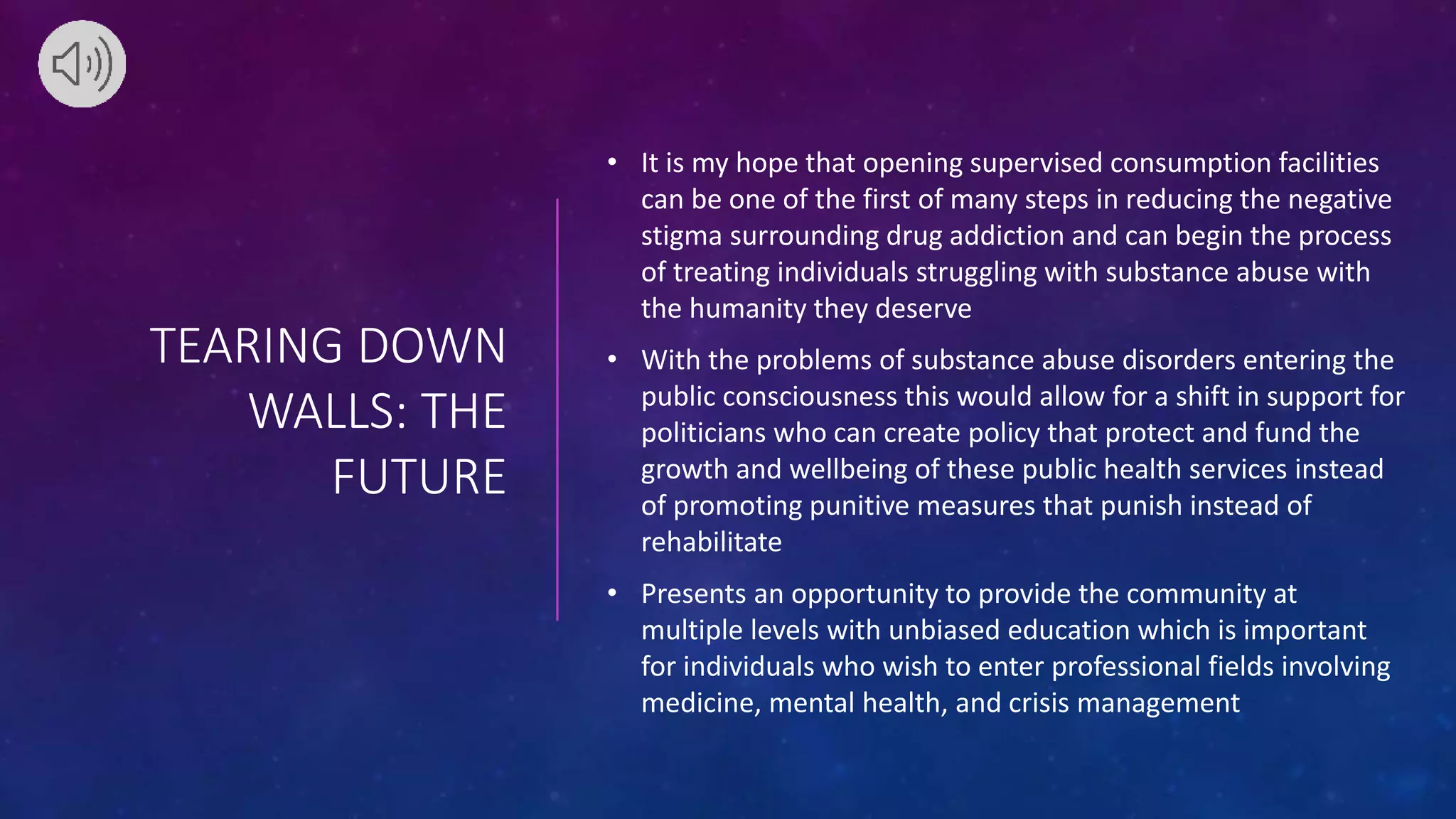 TEARING DOWN
WALLS: THE
FUTURE
• It is my hope that opening supervised consumption facilities
can be one of the first of many steps in reducing the negative
stigma surrounding drug addiction and can begin the process
of treating individuals struggling with substance abuse with
the humanity they deserve
• With the problems of substance abuse disorders entering the
public consciousness this would allow for a shift in support for
politicians who can create policy that protect and fund the
growth and wellbeing of these public health services instead
of promoting punitive measures that punish instead of
rehabilitate
• Presents an opportunity to provide the community at
multiple levels with unbiased education which is important
for individuals who wish to enter professional fields involving
medicine, mental health, and crisis management
 