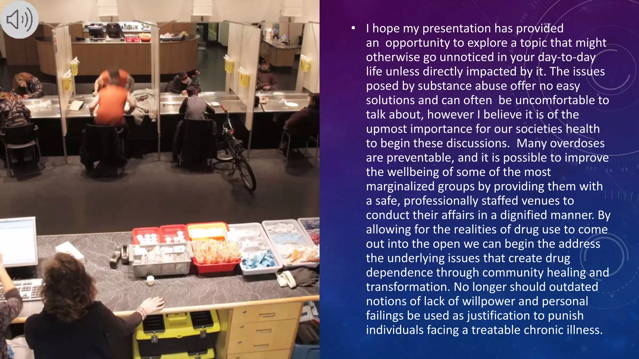 • I hope my presentation has provided
an opportunity to explore a topic that might
otherwise go unnoticed in your day-to-day
life unless directly impacted by it. The issues
posed by substance abuse offer no easy
solutions and can often be uncomfortable to
talk about, however I believe it is of the
upmost importance for our societies health
to begin these discussions. Many overdoses
are preventable, and it is possible to improve
the wellbeing of some of the most
marginalized groups by providing them with
a safe, professionally staffed venues to
conduct their affairs in a dignified manner. By
allowing for the realities of drug use to come
out into the open we can begin the address
the underlying issues that create drug
dependence through community healing and
transformation. No longer should outdated
notions of lack of willpower and personal
failings be used as justification to punish
individuals facing a treatable chronic illness.
 