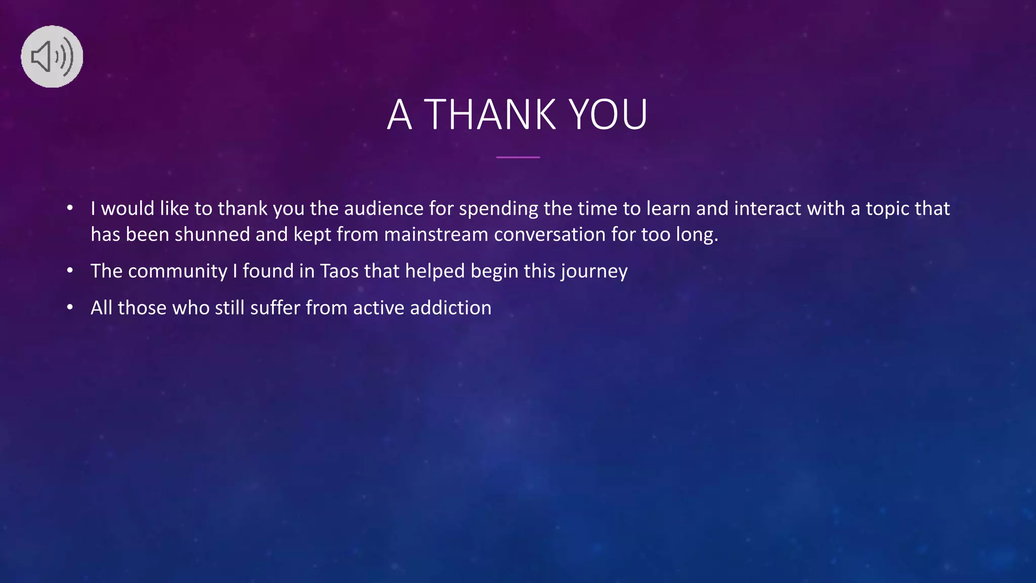 A THANK YOU
• I would like to thank you the audience for spending the time to learn and interact with a topic that
has been shunned and kept from mainstream conversation for too long.
• The community I found in Taos that helped begin this journey
• All those who still suffer from active addiction
 