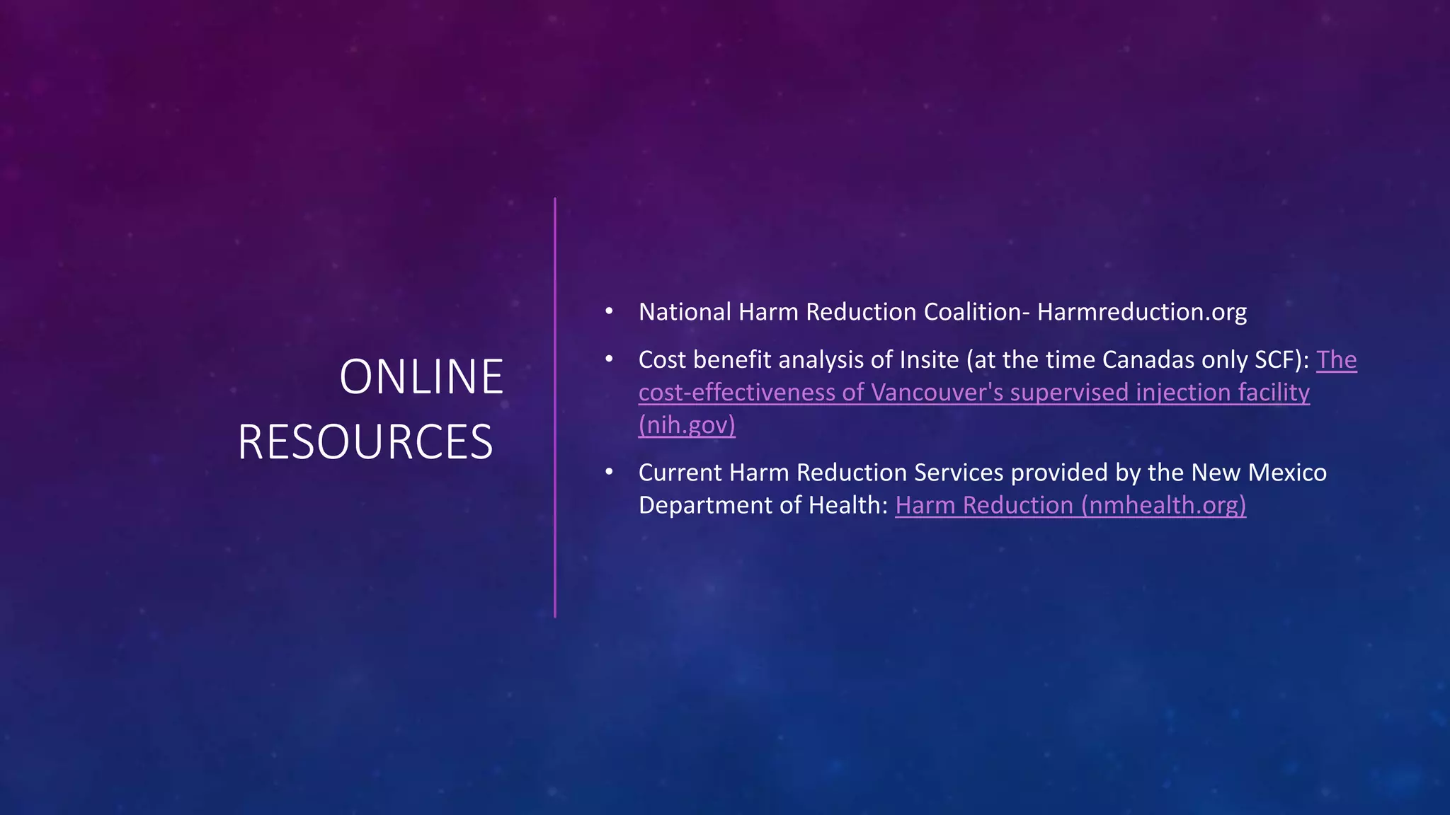 ONLINE
RESOURCES
• National Harm Reduction Coalition- Harmreduction.org
• Cost benefit analysis of Insite (at the time Canadas only SCF): The
cost-effectiveness of Vancouver's supervised injection facility
(nih.gov)
• Current Harm Reduction Services provided by the New Mexico
Department of Health: Harm Reduction (nmhealth.org)
 