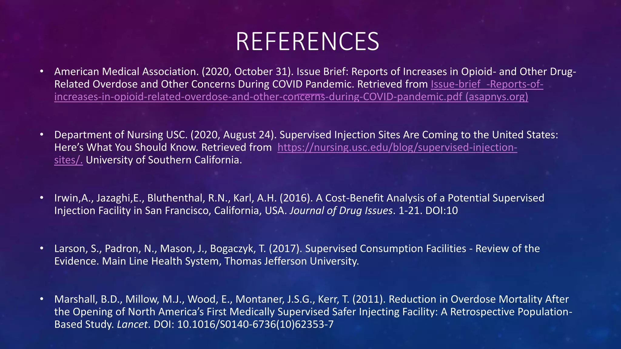 REFERENCES
• American Medical Association. (2020, October 31). Issue Brief: Reports of Increases in Opioid- and Other Drug-
Related Overdose and Other Concerns During COVID Pandemic. Retrieved from Issue-brief_-Reports-of-
increases-in-opioid-related-overdose-and-other-concerns-during-COVID-pandemic.pdf (asapnys.org)
• Department of Nursing USC. (2020, August 24). Supervised Injection Sites Are Coming to the United States:
Here’s What You Should Know. Retrieved from https://nursing.usc.edu/blog/supervised-injection-
sites/. University of Southern California.
• Irwin,A., Jazaghi,E., Bluthenthal, R.N., Karl, A.H. (2016). A Cost-Benefit Analysis of a Potential Supervised
Injection Facility in San Francisco, California, USA. Journal of Drug Issues. 1-21. DOI:10
• Larson, S., Padron, N., Mason, J., Bogaczyk, T. (2017). Supervised Consumption Facilities - Review of the
Evidence. Main Line Health System, Thomas Jefferson University.
• Marshall, B.D., Millow, M.J., Wood, E., Montaner, J.S.G., Kerr, T. (2011). Reduction in Overdose Mortality After
the Opening of North America’s First Medically Supervised Safer Injecting Facility: A Retrospective Population-
Based Study. Lancet. DOI: 10.1016/S0140-6736(10)62353-7
 