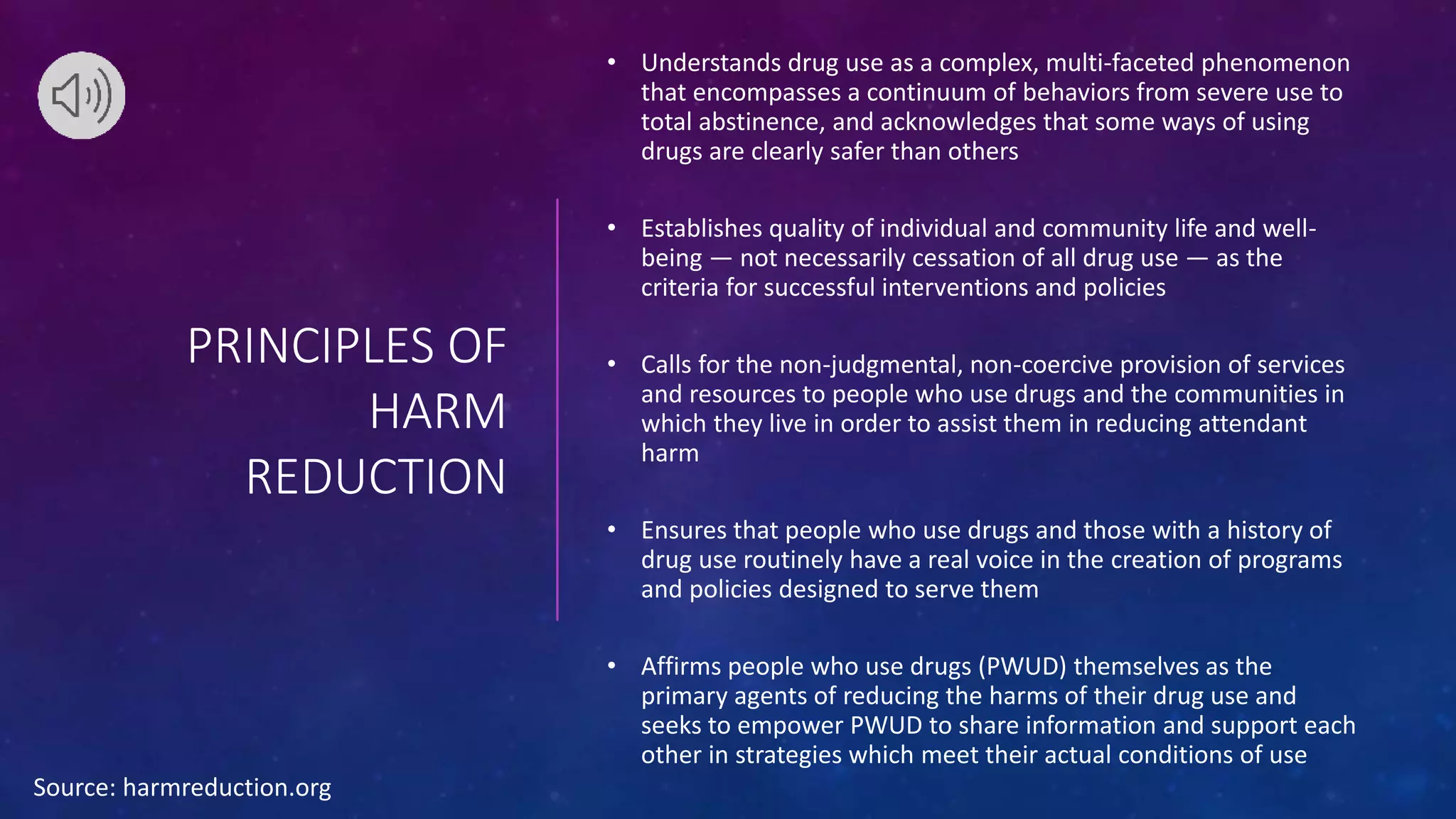 PRINCIPLES OF
HARM
REDUCTION
• Understands drug use as a complex, multi-faceted phenomenon
that encompasses a continuum of behaviors from severe use to
total abstinence, and acknowledges that some ways of using
drugs are clearly safer than others
• Establishes quality of individual and community life and well-
being — not necessarily cessation of all drug use — as the
criteria for successful interventions and policies
• Calls for the non-judgmental, non-coercive provision of services
and resources to people who use drugs and the communities in
which they live in order to assist them in reducing attendant
harm
• Ensures that people who use drugs and those with a history of
drug use routinely have a real voice in the creation of programs
and policies designed to serve them
• Affirms people who use drugs (PWUD) themselves as the
primary agents of reducing the harms of their drug use and
seeks to empower PWUD to share information and support each
other in strategies which meet their actual conditions of use
Source: harmreduction.org
 