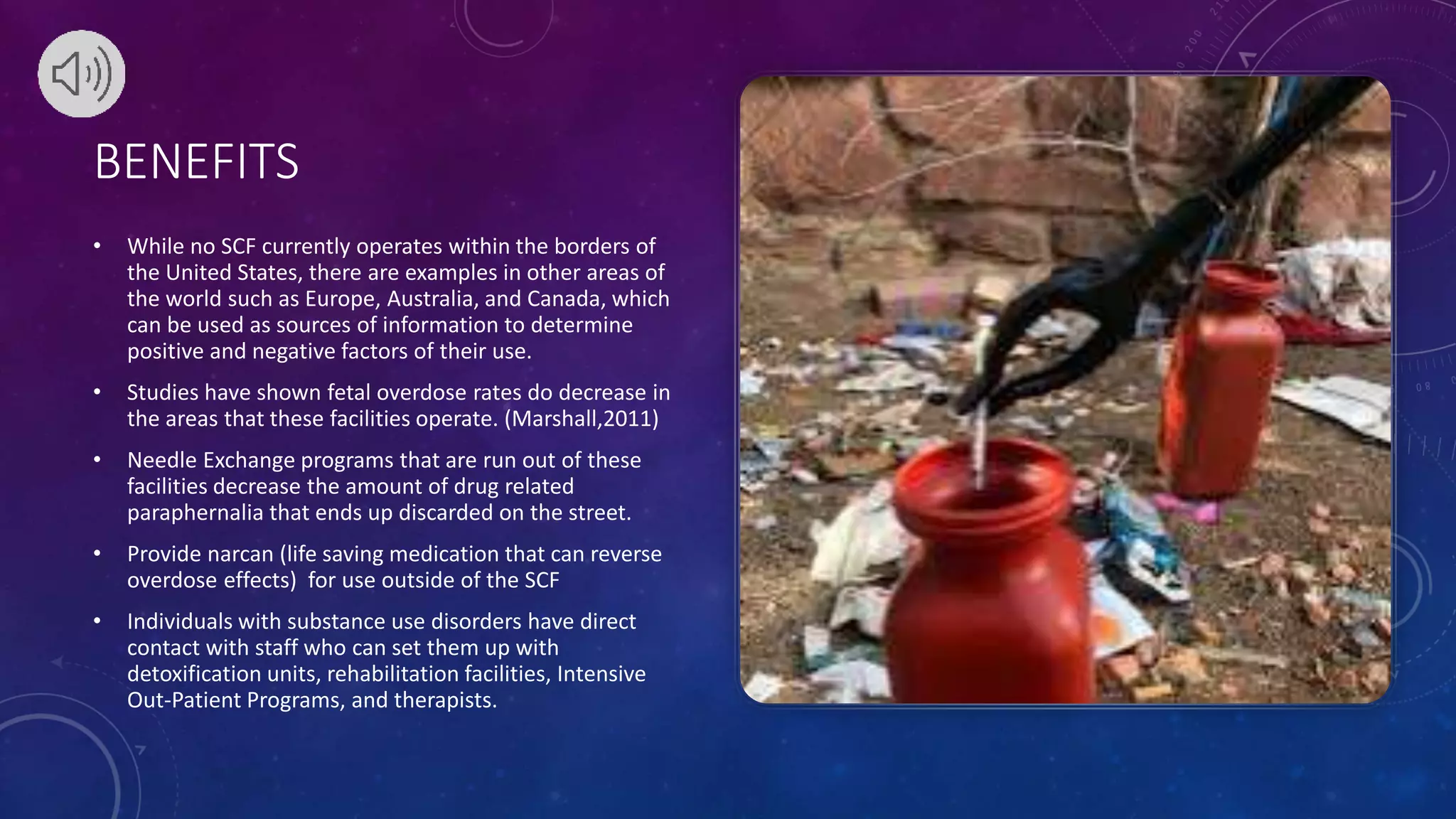 BENEFITS
• While no SCF currently operates within the borders of
the United States, there are examples in other areas of
the world such as Europe, Australia, and Canada, which
can be used as sources of information to determine
positive and negative factors of their use.
• Studies have shown fetal overdose rates do decrease in
the areas that these facilities operate. (Marshall,2011)
• Needle Exchange programs that are run out of these
facilities decrease the amount of drug related
paraphernalia that ends up discarded on the street.
• Provide narcan (life saving medication that can reverse
overdose effects) for use outside of the SCF
• Individuals with substance use disorders have direct
contact with staff who can set them up with
detoxification units, rehabilitation facilities, Intensive
Out-Patient Programs, and therapists.
 
