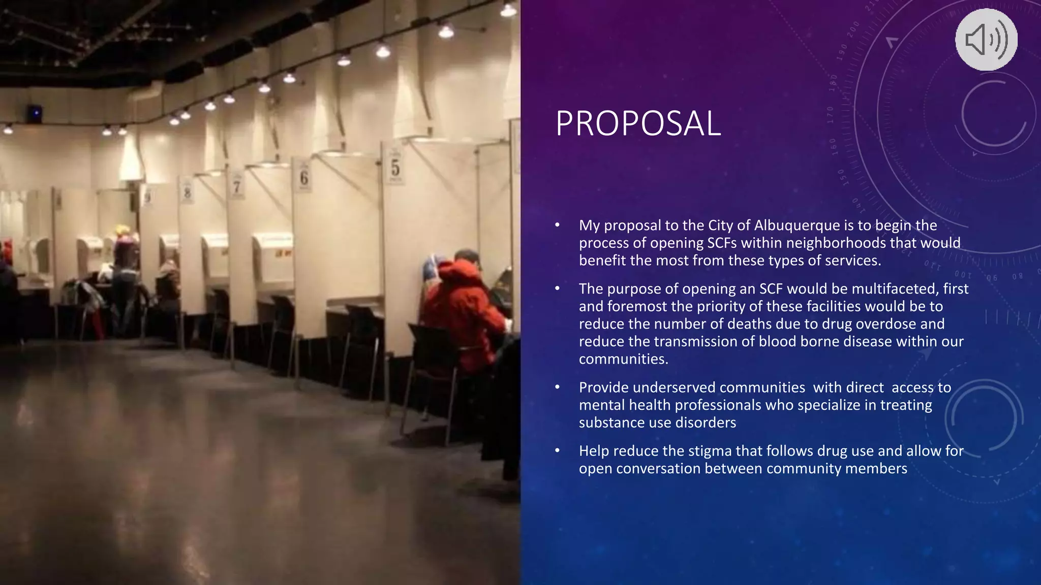 PROPOSAL
• My proposal to the City of Albuquerque is to begin the
process of opening SCFs within neighborhoods that would
benefit the most from these types of services.
• The purpose of opening an SCF would be multifaceted, first
and foremost the priority of these facilities would be to
reduce the number of deaths due to drug overdose and
reduce the transmission of blood borne disease within our
communities.
• Provide underserved communities with direct access to
mental health professionals who specialize in treating
substance use disorders
• Help reduce the stigma that follows drug use and allow for
open conversation between community members
 