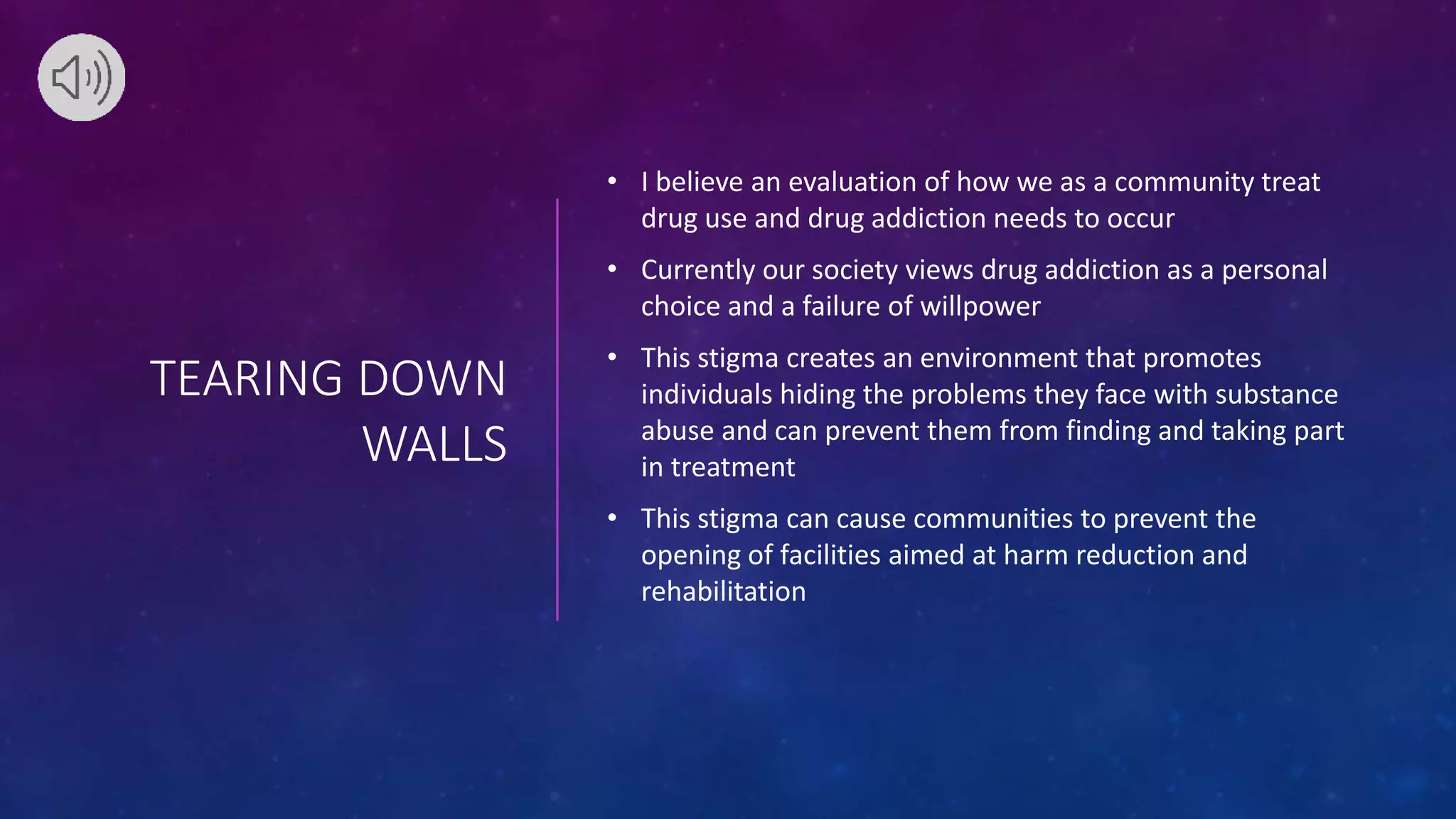 TEARING DOWN
WALLS
• I believe an evaluation of how we as a community treat
drug use and drug addiction needs to occur
• Currently our society views drug addiction as a personal
choice and a failure of willpower
• This stigma creates an environment that promotes
individuals hiding the problems they face with substance
abuse and can prevent them from finding and taking part
in treatment
• This stigma can cause communities to prevent the
opening of facilities aimed at harm reduction and
rehabilitation
 