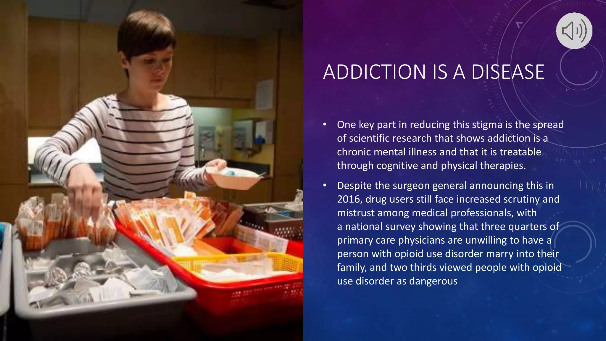 ADDICTION IS A DISEASE
• One key part in reducing this stigma is the spread
of scientific research that shows addiction is a
chronic mental illness and that it is treatable
through cognitive and physical therapies.
• Despite the surgeon general announcing this in
2016, drug users still face increased scrutiny and
mistrust among medical professionals, with
a national survey showing that three quarters of
primary care physicians are unwilling to have a
person with opioid use disorder marry into their
family, and two thirds viewed people with opioid
use disorder as dangerous
 