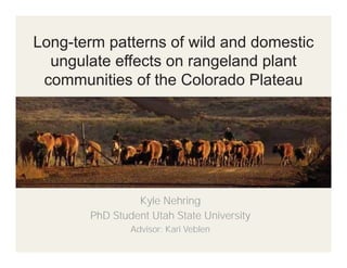 Long-term patterns of wild and domestic
ungulate effects on rangeland plant
communities of the Colorado Plateau

Kyle Nehring
PhD Student Utah State University
Advisor: Kari Veblen

 