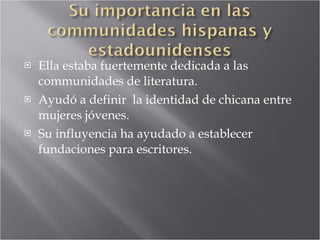 Ella estaba fuertemente dedicada a las communidades de literatura. Ayudó a definir  la identidad de chicana entre mujeres jóvenes. Su influyencia ha ayudado a establecer fundaciones para escritores. 