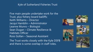 Kyle of Sutherland Fisheries Trust
Five main people undertake work for the
Trust, plus fishery board bailiffs:
Keith Williams – Director
Jacqui Hamblin – Administrator
Leanne Munro – Biologist
Sean Dugan – Climate Resilience &
Habitats Officer
Ross Gollan – Seasonal Assistant
The Trust works closely with the Kyle DSFB
and there is some overlap in staff roles.
 