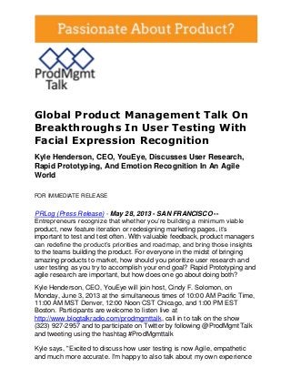 Global Product Management Talk On
Breakthroughs In User Testing With
Facial Expression Recognition
Kyle Henderson, CEO, YouEye, Discusses User Research,
Rapid Prototyping, And Emotion Recognition In An Agile
World
FOR IMMEDIATE RELEASE
PRLog (Press Release) - May 28, 2013 - SAN FRANCISCO --
Entrepreneurs recognize that whether you’re building a minimum viable
product, new feature iteration or redesigning marketing pages, it’s
important to test and test often. With valuable feedback, product managers
can redefine the product’s priorities and roadmap, and bring those insights
to the teams building the product. For everyone in the midst of bringing
amazing products to market, how should you prioritize user research and
user testing as you try to accomplish your end goal? Rapid Prototyping and
agile research are important, but how does one go about doing both?
Kyle Henderson, CEO, YouEye will join host, Cindy F. Solomon, on
Monday, June 3, 2013 at the simultaneous times of 10:00 AM Pacific Time,
11:00 AM MST Denver, 12:00 Noon CST Chicago, and 1:00 PM EST
Boston. Participants are welcome to listen live at
http://www.blogtalkradio.com/prodmgmttalk, call in to talk on the show
(323) 927-2957 and to participate on Twitter by following @ProdMgmtTalk
and tweeting using the hashtag #ProdMgmttalk
Kyle says, "Excited to discuss how user testing is now Agile, empathetic
and much more accurate. I'm happy to also talk about my own experience
 