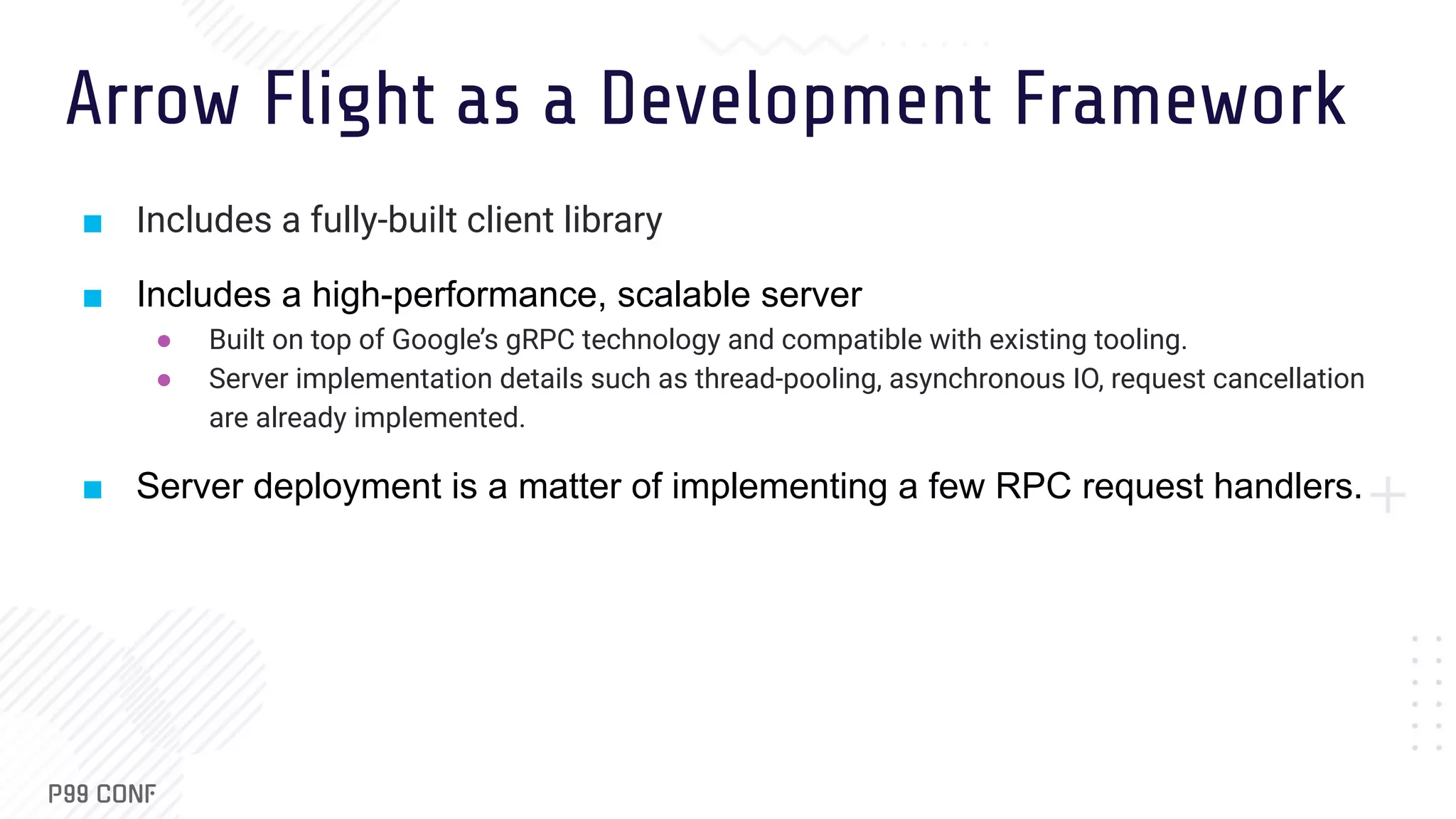 Arrow Flight as a Development Framework ■ Includes a fully-built client library ■ Includes a high-performance, scalable server ● Built on top of Google’s gRPC technology and compatible with existing tooling. ● Server implementation details such as thread-pooling, asynchronous IO, request cancellation are already implemented. ■ Server deployment is a matter of implementing a few RPC request handlers. 