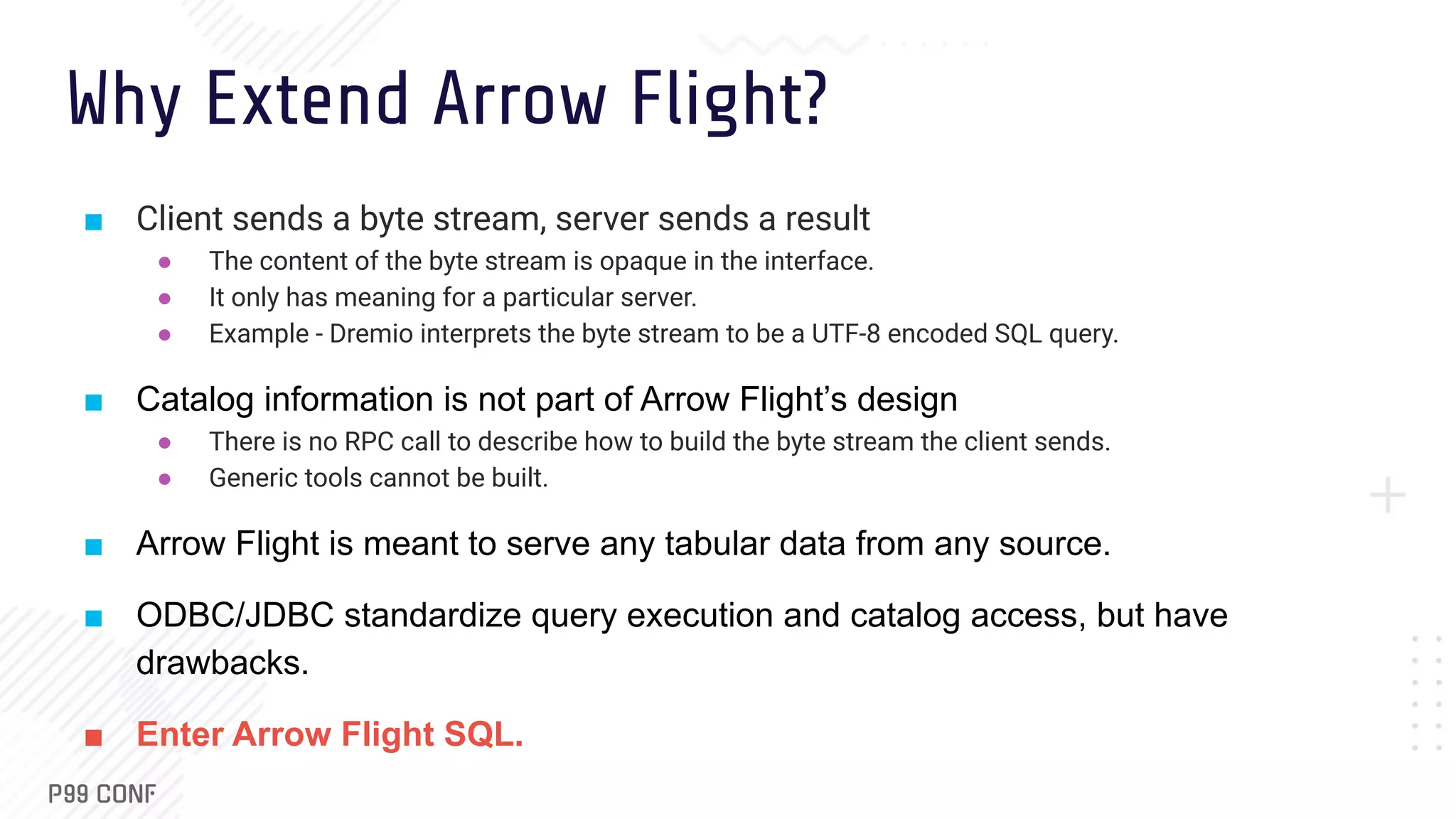 Why Extend Arrow Flight? ■ Client sends a byte stream, server sends a result ● The content of the byte stream is opaque in the interface. ● It only has meaning for a particular server. ● Example - Dremio interprets the byte stream to be a UTF-8 encoded SQL query. ■ Catalog information is not part of Arrow Flight’s design ● There is no RPC call to describe how to build the byte stream the client sends. ● Generic tools cannot be built. ■ Arrow Flight is meant to serve any tabular data from any source. ■ ODBC/JDBC standardize query execution and catalog access, but have drawbacks. ■ Enter Arrow Flight SQL. 