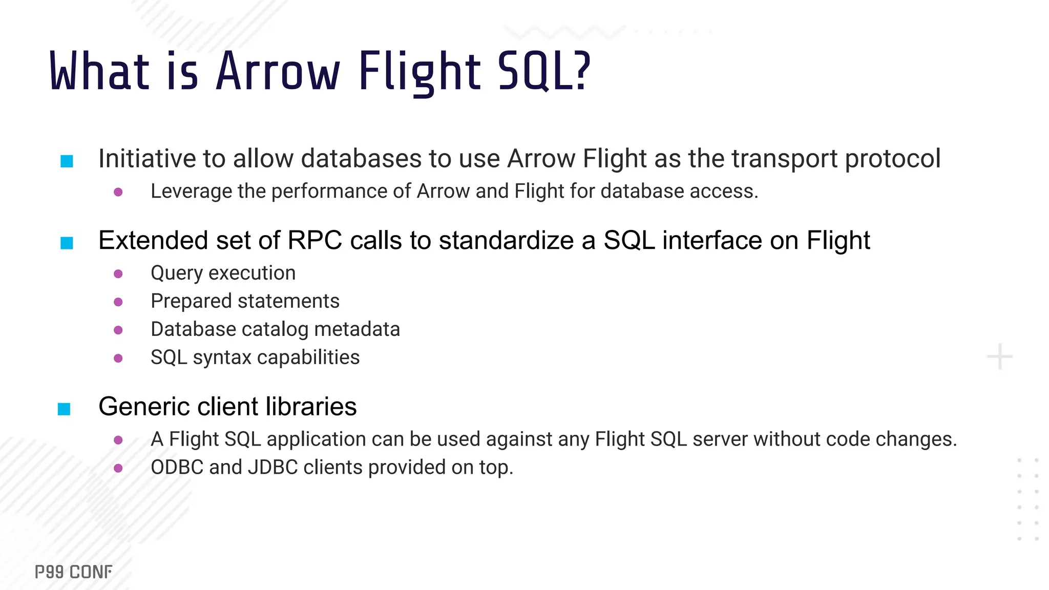 What is Arrow Flight SQL? ■ Initiative to allow databases to use Arrow Flight as the transport protocol ● Leverage the performance of Arrow and Flight for database access. ■ Extended set of RPC calls to standardize a SQL interface on Flight ● Query execution ● Prepared statements ● Database catalog metadata ● SQL syntax capabilities ■ Generic client libraries ● A Flight SQL application can be used against any Flight SQL server without code changes. ● ODBC and JDBC clients provided on top. 
