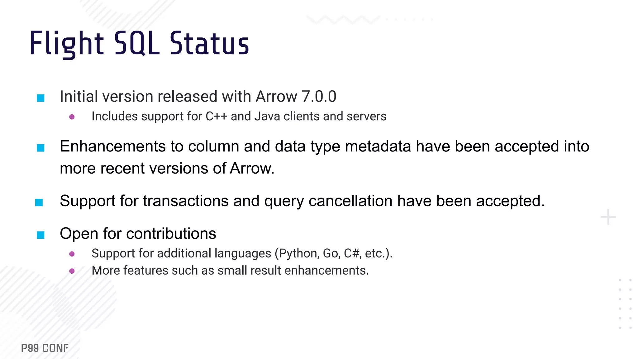 Flight SQL Status ■ Initial version released with Arrow 7.0.0 ● Includes support for C++ and Java clients and servers ■ Enhancements to column and data type metadata have been accepted into more recent versions of Arrow. ■ Support for transactions and query cancellation have been accepted. ■ Open for contributions ● Support for additional languages (Python, Go, C#, etc.). ● More features such as small result enhancements. 