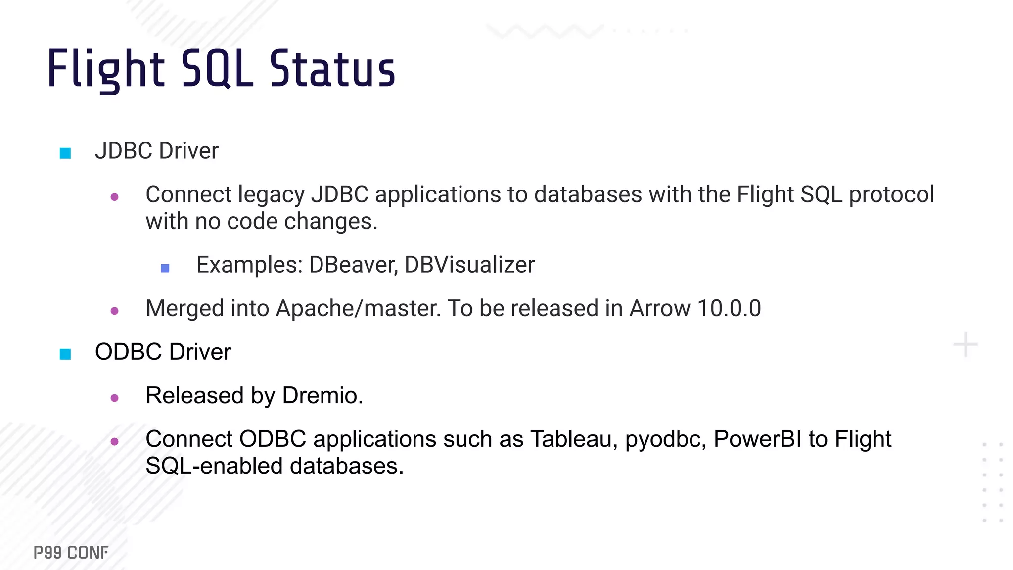 Flight SQL Status ■ JDBC Driver ● Connect legacy JDBC applications to databases with the Flight SQL protocol with no code changes. ■ Examples: DBeaver, DBVisualizer ● Merged into Apache/master. To be released in Arrow 10.0.0 ■ ODBC Driver ● Released by Dremio. ● Connect ODBC applications such as Tableau, pyodbc, PowerBI to Flight SQL-enabled databases. 