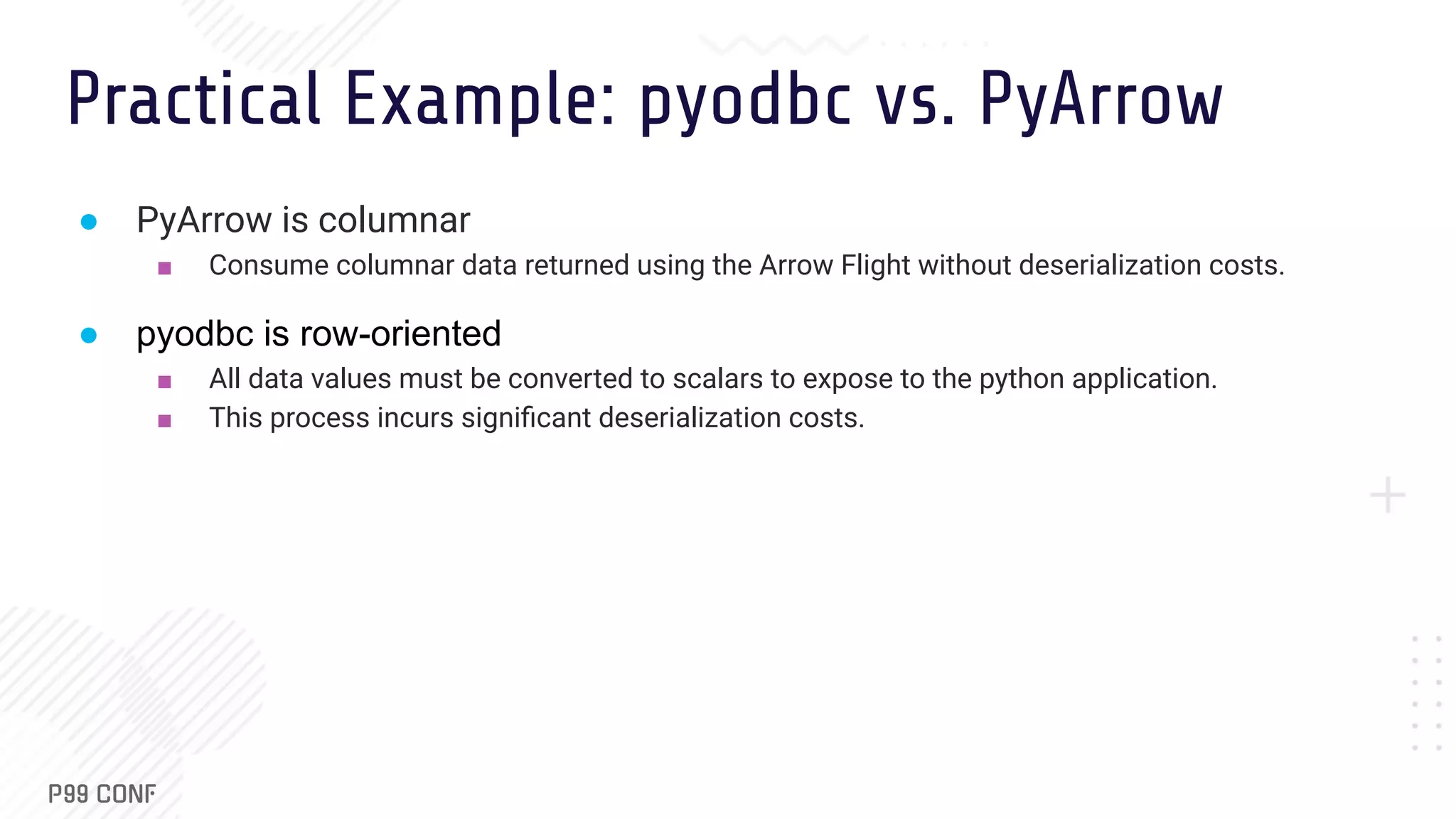 Practical Example: pyodbc vs. PyArrow ● PyArrow is columnar ■ Consume columnar data returned using the Arrow Flight without deserialization costs. ● pyodbc is row-oriented ■ All data values must be converted to scalars to expose to the python application. ■ This process incurs signiﬁcant deserialization costs. 