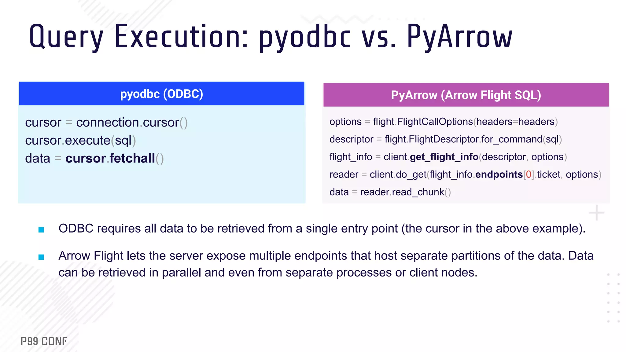 Query Execution: pyodbc vs. PyArrow cursor = connection.cursor() cursor.execute(sql) data = cursor.fetchall() ■ ODBC requires all data to be retrieved from a single entry point (the cursor in the above example). ■ Arrow Flight lets the server expose multiple endpoints that host separate partitions of the data. Data can be retrieved in parallel and even from separate processes or client nodes. pyodbc (ODBC) options = flight.FlightCallOptions(headers=headers) descriptor = flight.FlightDescriptor.for_command(sql) flight_info = client.get_flight_info(descriptor, options) reader = client.do_get(flight_info.endpoints[0].ticket, options) data = reader.read_chunk() PyArrow (Arrow Flight SQL) 
