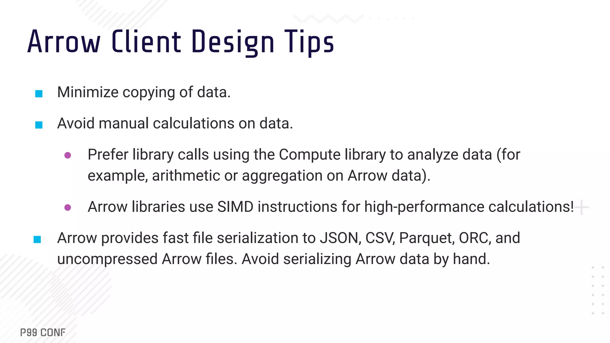 Arrow Client Design Tips ■ Minimize copying of data. ■ Avoid manual calculations on data. ● Prefer library calls using the Compute library to analyze data (for example, arithmetic or aggregation on Arrow data). ● Arrow libraries use SIMD instructions for high-performance calculations! ■ Arrow provides fast ﬁle serialization to JSON, CSV, Parquet, ORC, and uncompressed Arrow ﬁles. Avoid serializing Arrow data by hand. 