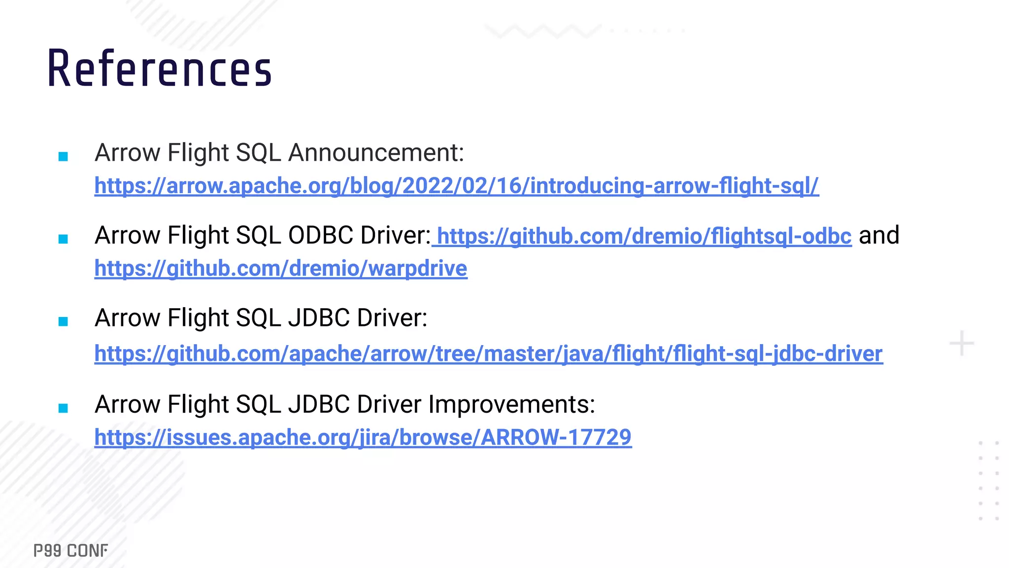 References ■ Arrow Flight SQL Announcement: https://arrow.apache.org/blog/2022/02/16/introducing-arrow-ﬂight-sql/ ■ Arrow Flight SQL ODBC Driver: https://github.com/dremio/ﬂightsql-odbc and https://github.com/dremio/warpdrive ■ Arrow Flight SQL JDBC Driver: https://github.com/apache/arrow/tree/master/java/ﬂight/ﬂight-sql-jdbc-driver ■ Arrow Flight SQL JDBC Driver Improvements: https://issues.apache.org/jira/browse/ARROW-17729 